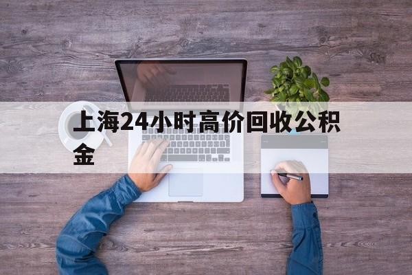 最新上海24小时高价回收公积金方法分析(最方便真实的临沧上海24小时高价回收公积金电话方法)