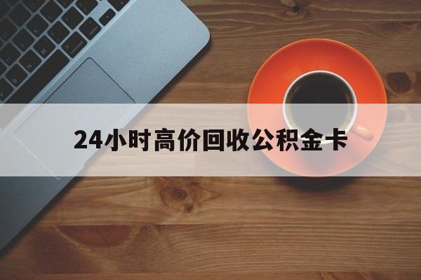 临沧最新24小时高价回收公积金卡方法分析(最方便真实的临沧24小时高价回收公积金卡怎么办方法)