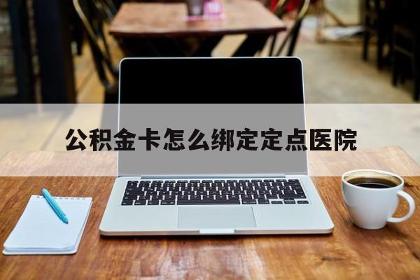 临沧最新公积金卡怎么绑定定点医院方法分析(最方便真实的临沧公积金怎么绑卡联名卡教程方法)
